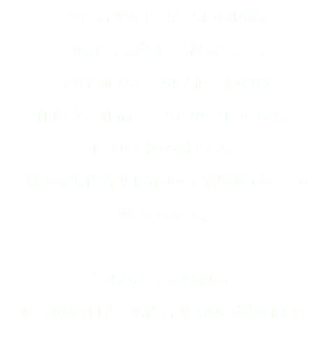 西洋音楽の中でも，ちょっと距離を 置かれてしまいがちな「現代音楽」。 この名前でひとくくりにされてしまっている 作曲家、作品……ひとつひとつに近づいて， じっくり味わってみませんか。 数々の現代音楽に精通する 沼野雄司先生の Webコラムです。 ”現代音楽は懐かしい” 独自の切り口で，現代音楽への扉が開かれます。 
