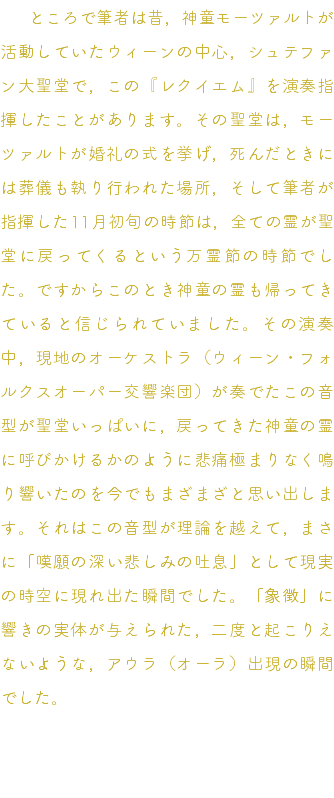 　ところで筆者は昔，神童モーツァルトが活動していたウィーンの中心，シュテファン大聖堂で，この『レクイエム』を演奏指揮したことがあります。その聖堂は，モーツァルトが婚礼の式を挙げ，死んだときには葬儀も執り行われた場所，そして筆者が指揮した11月初旬の時節は，全ての霊が聖堂に戻ってくるという万霊節の時節でした。ですからこのとき神童の霊も帰ってきていると信じられていました。その演奏中，現地のオーケストラ（ウィーン・フォルクスオーパー交響楽団）が奏でたこの音型が聖堂いっぱいに，戻ってきた神童の霊に呼びかけるかのように悲痛極まりなく鳴り響いたのを今でもまざまざと思い出します。それはこの音型が理論を越えて，まさに「嘆願の深い悲しみの吐息」として現実の時空に現れ出た瞬間でした。「象徴」に響きの実体が与えられた，二度と起こりえないような，アウラ（オーラ）出現の瞬間でした。 