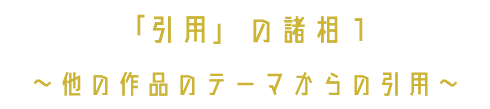 「引用」の諸相１ 〜他の作品のテーマからの引用〜