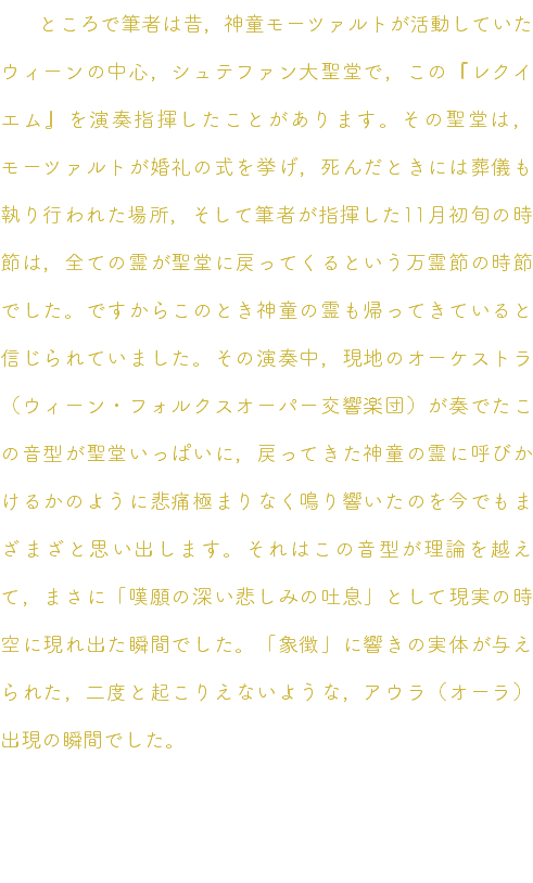 　ところで筆者は昔，神童モーツァルトが活動していたウィーンの中心，シュテファン大聖堂で，この『レクイエム』を演奏指揮したことがあります。その聖堂は，モーツァルトが婚礼の式を挙げ，死んだときには葬儀も執り行われた場所，そして筆者が指揮した11月初旬の時節は，全ての霊が聖堂に戻ってくるという万霊節の時節でした。ですからこのとき神童の霊も帰ってきていると信じられていました。その演奏中，現地のオーケストラ（ウィーン・フォルクスオーパー交響楽団）が奏でたこの音型が聖堂いっぱいに，戻ってきた神童の霊に呼びかけるかのように悲痛極まりなく鳴り響いたのを今でもまざまざと思い出します。それはこの音型が理論を越えて，まさに「嘆願の深い悲しみの吐息」として現実の時空に現れ出た瞬間でした。「象徴」に響きの実体が与えられた，二度と起こりえないような，アウラ（オーラ）出現の瞬間でした。 